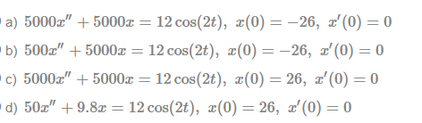 a) 5000z" + 5000x = 12 cos(2t), ¤(0) = –26, x'(0) = 0
b) 500z" + 5000x = 12 cos(2t), x(0) = -26, z'(0) = 0
c) 5000z" + 5000x = 12 cos(2t), æ(0) = 26, x'(0) = 0
d) 50z" + 9.8x = 12 cos(2t), ¤(0) = 26, x'(0) = 0
