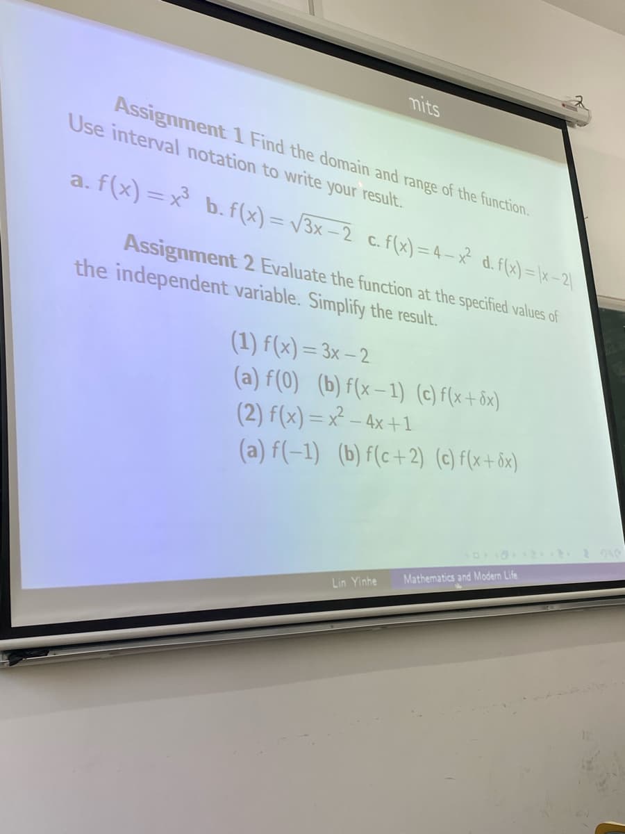 mits
Assignment 1 Find the domain and range of the function.
Use interval notation to write your result.
a. f(x)=x3 b. f(x)=√3x-2 c. f(x)=4-x² d. f(x)=(x-2)
Assignment 2 Evaluate the function at the specified values of
the independent variable. Simplify the result.
(1) f(x)=3x-2
(a) f(0) (b) f(x-1) (c) f(x+6x)
(2) f(x)=x-4x+1
(a) f(-1) (b) f(c+2) (c) f(x+dx)
Lin Yinhe Mathematics and Modern Life
2240