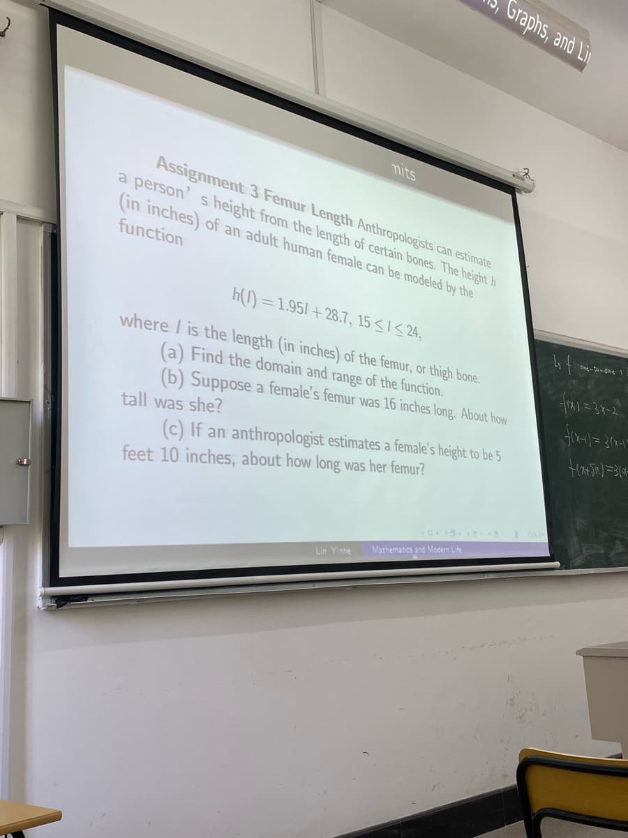 2
mits
Graphs, and Li
Assignment 3 Femur Length Anthropologists can estimate
a person's height from the length of certain bones. The height h
(in inches) of an adult human female can be modeled by the
function
h(1)=1.95/+28.7, 15</<24,
where / is the length (in inches) of the femur, or thigh bone.
(a) Find the domain and range of the function.
(b) Suppose a female's femur was 16 inches long. About how
tall was she?
(c) If an anthropologist estimates a female's height to be 5
feet 10 inches, about how long was her femur?
one-to-one 1
fox)=3x-2
√(x-4)=3(x+11
+(x+5)=3(
Lin Yinhe Mathematics and Modern Life