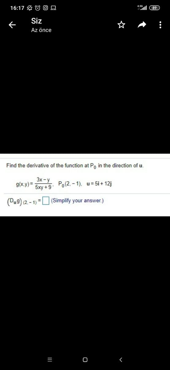 16:17 O O 0
4.50
al 89
Siz
Az önce
Find the derivative of the function at Po in the direction of u.
3x - y
g(x,y) =
5xy +9
Po(2, - 1). u= 5i + 12j
(2, - 1) =U (Simplify your answer.)
