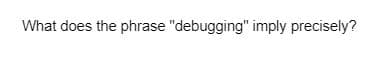 What does the phrase "debugging" imply precisely?
