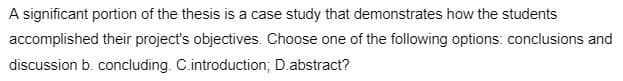 A significant portion of the thesis is a case study that demonstrates how the students
accomplished their project's objectives. Choose one of the following options: conclusions and
discussion b. concluding. C.introduction; D.abstract?
