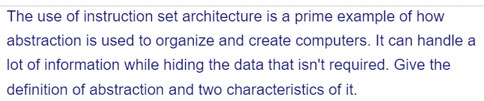 The use of instruction set architecture is a prime example of how
abstraction is used to organize and create computers. It can handle a
lot of information while hiding the data that isn't required. Give the
definition of abstraction and two characteristics of it.