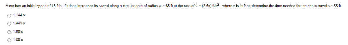 A car has an initial speed of 18 ft/s. If it then increases its speed along a circular path of radius p = 85 ft at the rate of v = (2.5s) ft/s2, where s is in feet, determine the time needed for the car to travel s = 55 ft.
O 1.144 s
O 1.441 s
1.68 s
O 1.86 s