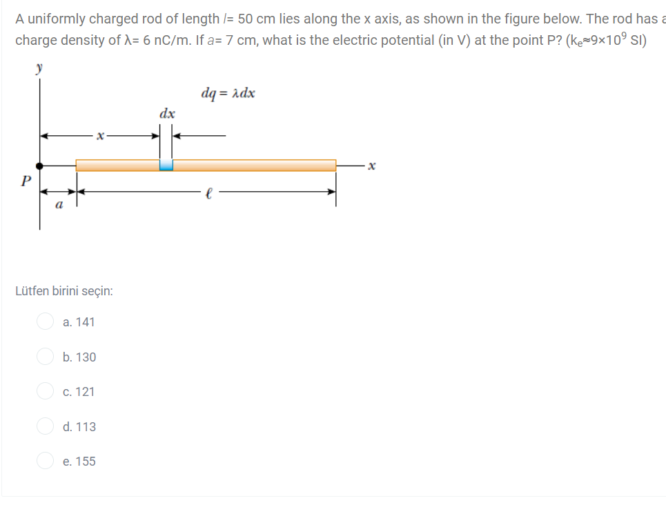 A uniformly charged rod of length /= 50 cm lies along the x axis, as shown in the figure below. The rod has a
charge density of A= 6 nC/m. If a= 7 cm, what is the electric potential (in V) at the point P? (ke=9×10° SI)
dq = adx
dx
P
Lütfen birini seçin:
a. 141
b. 130
c. 121
d. 113
е. 155
