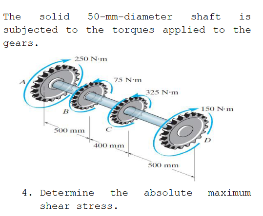 The
solid
50-mm-diameter
shaft
is
subjected to the torques applied to the
gears.
250 N-m
75 N•m
325 N-m
B
150 N-m
500 mm
400 mm
500 mm
4. Determine
the
absolute
maximum
shear stress.
