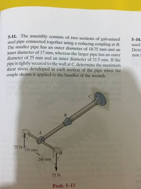 5-11. The assembly consists of two sections of galvanized
steel pipe connected together using a reducing coupling at B.
The smaller pipe has an outer diameter of 18.75 mm and an
inner diameter of 17 mm, whereas the larger pipe has an outer
diameter of 25 mm and an inner diameter of 21.5 mm. If the
pipe is tightly secured to the wall at C, determine the maximum
shear stress developed in each section of the pipe when the
couple shown is applied to the handles of the wrench.
5-14.
used
Dete
mm
75 N.
150 mm
200 mm
75 N
Prob. 5-11
