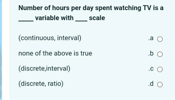 Number of hours per day spent watching TV is a
variable with
scale
(continuous, interval)
.a O
none of the above is true
(discrete,interval)
.c O
(discrete, ratio)
.d O
