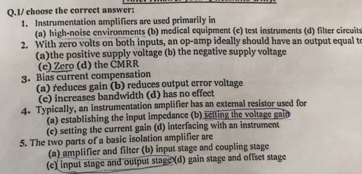 Q.1/ choose the correct answer:
1. Instrumentation amplifiers are used primarily in
(a) high-noise environments (b) medical equipment (c) test instruments (d) filter circuits
2. With zero volts on both inputs, an op-amp ideally should have an output equal to
(a)the positive supply voltage (b) the negative supply voltage
(c) Zero (d) the CMRR
3. Bias current compensation
(a) reduces gain (b) reduces output error voltage
(c) increases bandwidth (d) has no effect
4. Typically, an instrumentation amplifier has an external resistor used for
(a) establishing the input impedance (b) setting the voltage gain
(c) setting the current gain (d) interfacing with an instrument
5. The two parts of a basic isolation amplifier are
(a) amplifier and filter (b) input stage and coupling stage
(c) input stage and output staged) gain stage and offset stage
