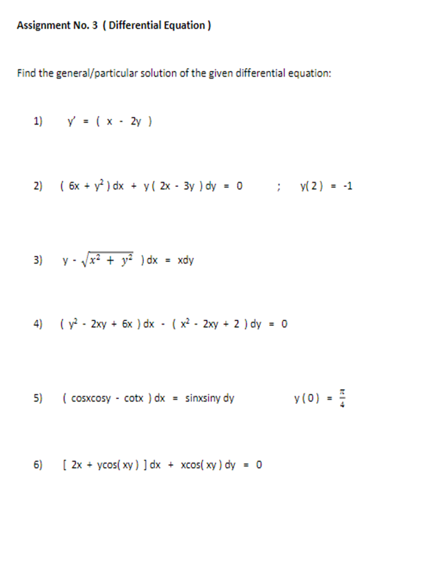 Assignment No. 3 ( Differential Equation )
Find the general/particular solution of the given differential equation:
1)
y = (x - 2y )
2)
( 6x + y ) dx + y( 2x - 3y ) dy = 0
y( 2) = -1
3)
y - Jx? + y? ) dx = xdy
4)
( y - 2xy + 6x ) dx - ( x? - 2xy + 2 ) dy = 0
5)
( cosxcosy - cotx ) dx = sinxsiny dy
y(0)
6)
[ 2x + ycos( xy) ] dx + xcos( xy ) dy = 0
