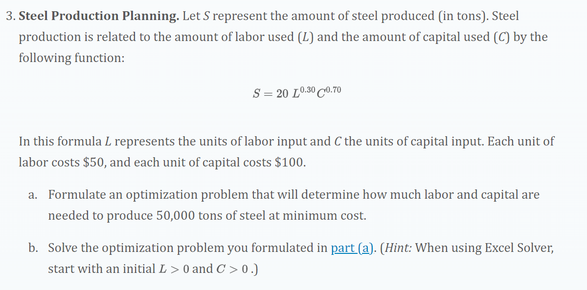 3. Steel Production Planning. Let S represent the amount of steel produced (in tons). Steel
production is related to the amount of labor used (L) and the amount of capital used (C) by the
following function:
S = 20 L0.30 C0.70
In this formula L represents the units of labor input and C the units of capital input. Each unit of
labor costs $50, and each unit of capital costs $100.
a. Formulate an optimization problem that will determine how much labor and capital are
needed to produce 50,000 tons of steel at minimum cost.
b. Solve the optimization problem you formulated in part (a). (Hint: When using Excel Solver,
start with an initial L> 0 and C >0.)