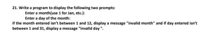 21. Write a program to display the following two prompts:
Enter a month(use 1 for Jan, etc.):
Enter a day of the month:
if the month entered isn't between 1 and 12, display a message "invalid month" and if day entered isn't
between 1 and 31, display a message "invalid day ".
