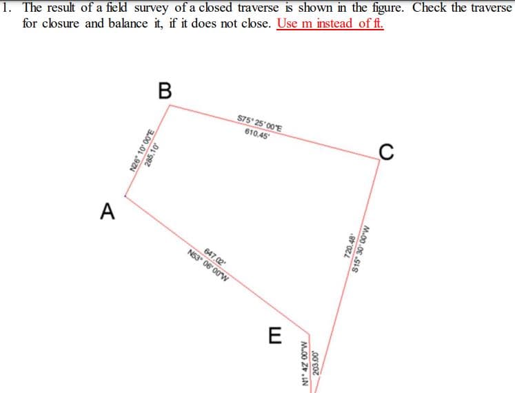 1. The result of a field survey of a closed traverse is shown in the figure. Check the traverse
for closure and balance it, if it does not close. Use m instead of ft.
В
S75° 25 00'E
610.45
A
647,02
N53 06 00W
E
N26" 10' 00'E
285.10
720.48*
S15" 30 00"W
M.00 Z.IN
.00'E07
