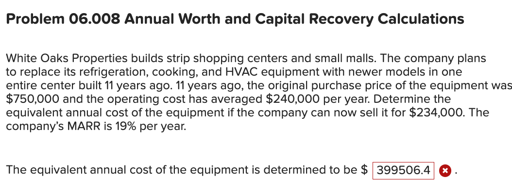 Problem 06.008 Annual Worth and Capital Recovery Calculations
White Oaks Properties builds strip shopping centers and small malls. The company plans
to replace its refrigeration, cooking, and HVAC equipment with newer models in one
entire center built 11 years ago. 11 years ago, the original purchase price of the equipment was
$750,000 and the operating cost has averaged $240,000 per year. Determine the
equivalent annual cost of the equipment if the company can now sell it for $234,000. The
company's MARR is 19% per year.
The equivalent annual cost of the equipment is determined to be $ 399506.4
