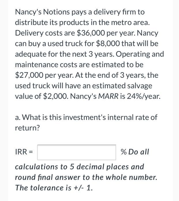 Nancy's Notions pays a delivery firm to
distribute its products in the metro area.
Delivery costs are $36,000 per year. Nancy
can buy a used truck for $8,000 that will be
adequate for the next 3 years. Operating and
maintenance costs are estimated to be
$27,000 per year. At the end of 3 years, the
used truck will have an estimated salvage
value of $2,000. Nancy's MARR is 24%/year.
a. What is this investment's internal rate of
return?
IRR =
% Do all
calculations to 5 decimal places and
round final answer to the whole number.
The tolerance is +/- 1.
