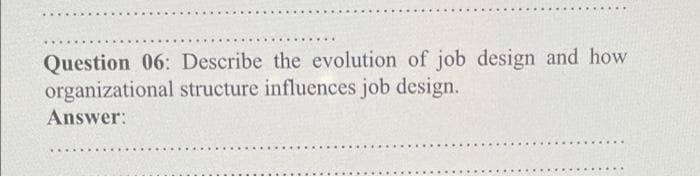 Question 06: Describe the evolution of job design and how
organizational structure influences job design.
Answer:
