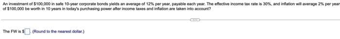 An investment of $100,000 in safe 10-year corporate bonds yields an average of 12% per year, payable each year. The effective income tax rate is 30%, and inflation will average 2% per year
of $100,000 be worth in 10 years in today's purchasing power after income taxes and inflation are taken into account?
The FW is S
(Round to the nearest dollar.)
