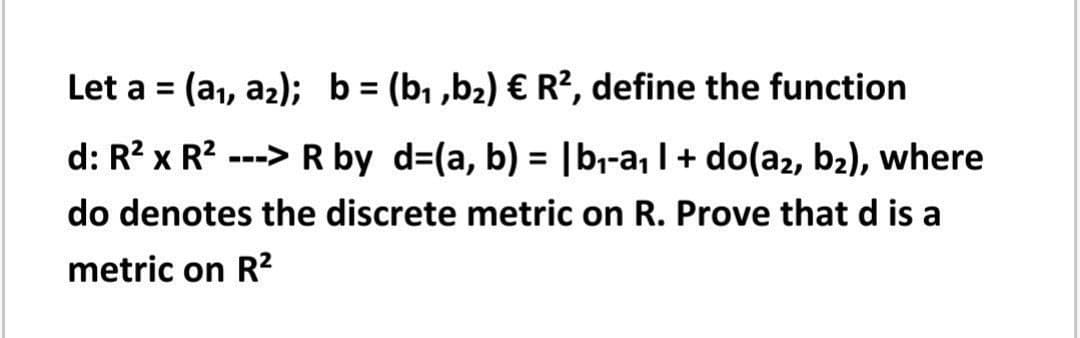 Let a = (a1, az); b = (b, ,b2) € R², define the function
%3D
%3D
d: R? x R? ---> R by d=(a, b) = |b,-a, I + do(az, b2), where
%3D
do denotes the discrete metric on R. Prove that d is a
metric on R?
