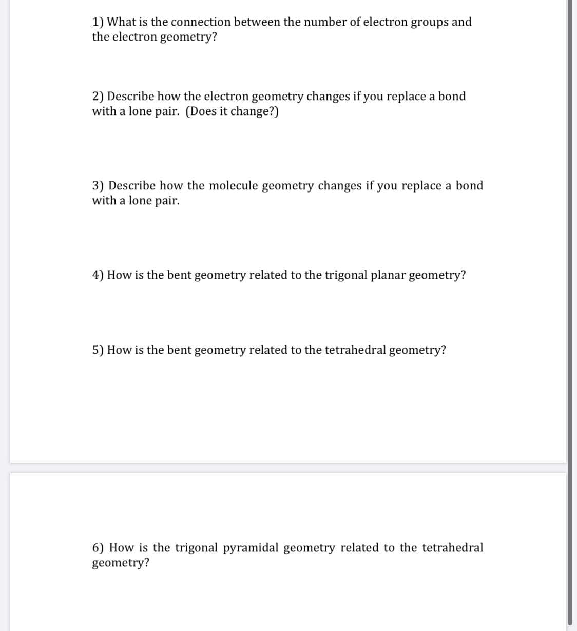 1) What is the connection between the number of electron groups and
the electron geometry?
2) Describe how the electron geometry changes if you replace a bond
with a lone pair. (Does it change?)
3) Describe how the molecule geometry changes if you replace a bond
with a lone pair.
4) How is the bent geometry related to the trigonal planar geometry?
5) How is the bent geometry related to the tetrahedral geometry?
6) How is the trigonal pyramidal geometry related to the tetrahedral
geometry?
