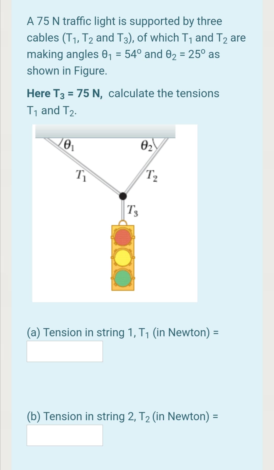 A 75 N traffic light is supported by three
cables (T1, T2 and T3), of which T1 and T2 are
making angles 01 = 54° and 02 = 25° as
shown in Figure.
%3D
Here T3 = 75 N, calculate the tensions
%3D
T1 and T2.
02
T2
Ts
(a) Tension in string 1, T1 (in Newton) =
(b) Tension in string 2, T2 (in Newton) =
