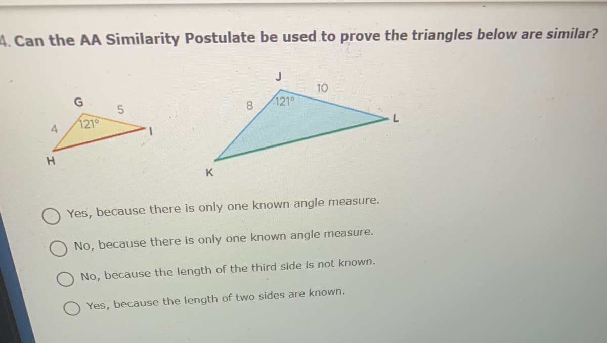 4. Can the AA Similarity Postulate be used to prove the triangles below are similar?
J
10
8
121
121°
4
H.
K
Yes, because there is only one known angle measure.
No, because there is only one known angle measure.
No, because the length of the third side is not known.
Yes, because the length of two sides are known.
