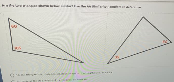 .Are the two triangles shown below similar? Use the AA Similarity Postulate to determine.
60
60
105
35
No, the triangles have only one congruent angle, so the triangles are not similar.
O No. because the side lengths of the triangles are unknown.
