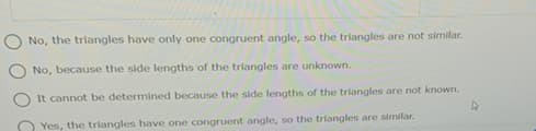 No, the triangles have only one congruent angle, so the triangles are not similar.
No, because the side lengths of the triangles are unknown.
It cannot be determined because the side lengths of the triangles are not known.
Yes, the triangles have one congruent angle, so the triangles are similar.
