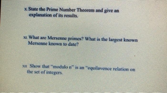 x State the Prime Number Theorem and give an
explanation of its results.
XI What are Mersenne primes? What is the largest known
Mersenne known to date?
XII Show that "modulo n" is an "equilavence relation on
the set of integers.
