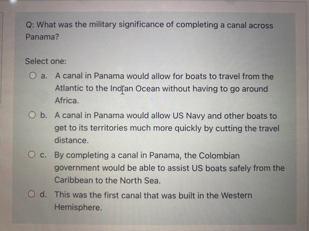 Q: What was the military significance of completing a canal across
Panama?
Select one:
O a. A canal in Panama would allow for boats to travel from the
Atlantic to the Inatan Ocean without having to go around
Africa.
O b. A canal in Panama would allow US Navy and other boats to
get to its territories much more quickly by cutting the travel
distance.
O c. By completing a canal in Panama, the Colombian
government would be able to assist US boats safely from the
Caribbean to the North Sea.
O d. This was the first canal that was built in the Western
Hemisphere.
