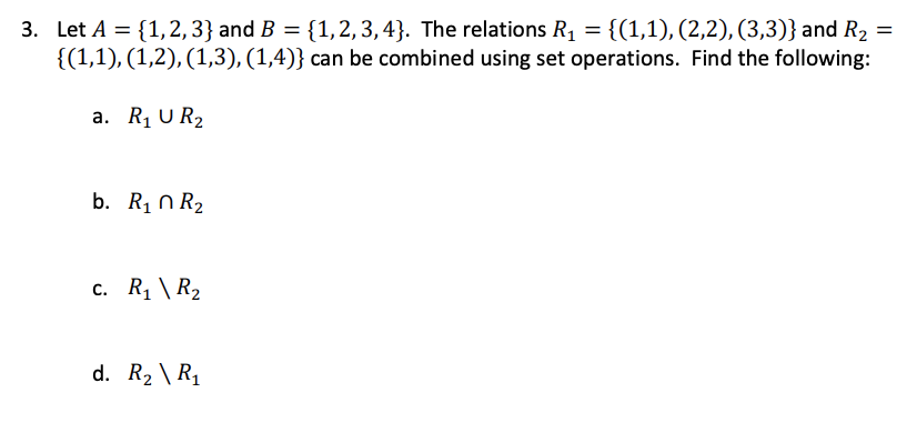 3. Let A = {1,2, 3} and B = {1,2, 3,4}. The relations R1 = {(1,1), (2,2), (3,3)} and R2 =
{(1,1), (1,2), (1,3), (1,4)} can be combined using set operations. Find the following:
a. R1 U R2
b. Rị n R2
c. R1 \ R2
d. R2 \ R1
