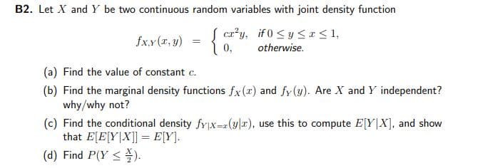 B2. Let X and Y be two continuous random variables with joint density function
S cr*y, if 0 <y SI<1,
fx.x(x, y)
1 0,
otherwise.
(a) Find the value of constant c.
(b) Find the marginal density functions fx(x) and fy (y). Are X and Y independent?
why/why not?
(c) Find the conditional density fyx=z(y|x), use this to compute E[Y|X], and show
that E[E[Y|X]] = E[Y].
(d) Find P(Y <).
