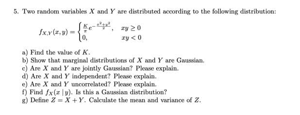 5. Two random variables X and Y are distributed according to the following distribution:
Ke-2,
ry 20
fx,y (x, y) =
ry < 0
a) Find the value of K.
b) Show that marginal distributions of X and Y are Gaussian.
c) Are X and Y are jointly Gaussian? Please explain.
d) Are X and Y independent? Please explain.
e) Are X and Y uncorrelated? Please explain.
f) Find fx(r |y). Is this a Gaussian distribution?
g) Define Z = X +Y. Calculate the mean and variance of Z.
