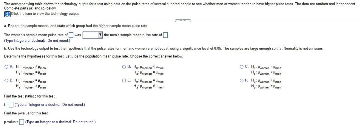 The accompanying table shows the technology output for a test using data on the pulse rates of several hundred people to see whether men or women tended to have higher pulse rates. The data are random and independent.
Complete parts (a) and (b) below.
Click the icon to view the technology output.
a. Report the sample means, and state which group had the higher sample mean pulse rate.
The women's sample mean pulse rate of
v the men's sample mean pulse rate of
was
(Type integers or decimals. Do not round.)
b. Use the technology output to test the hypothesis that the pulse rates for men and women are not equal, using a significance level of 0.05. The samples are large enough so that Normality is not an issue.
Determine the hypotheses for this test. Let u be the population mean pulse rate. Choose the correct answer below.
O A. Hg: Hwomen * Hmen
Ha: Hwomen = Hmen
O B. Ho: Hwomen <Hmen
Ha: Hwomen = Hmen
OC. Ho: Hwomen = Pmen
Ha: Hwomen <Hmen
O D. Ho: Hwomen = Hmen
Ha: Hwomen > Hmen
O E. Ho: Hwomen = Hmen
H3: Hwomen * Hmen
O F. Ho: Hwomen> Hmen
H3: Hwomen = Hmen
Find the test statistic for this test.
t=(Type an integer or a decimal. Do not round.)
Find the p-value for this test.
p-value =(Type an integer or a decimal. Do not round.)
