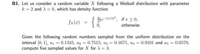 B1. Let us consider a random variable X following a Weibull distribution with parameter
k = 2 and A > 0, which has density function
Se-/A)", if x2 0,
0,
fx(x)
otherwise.
Given the following random numbers sampled from the uniform distribution on the
interval [0, 1], u1 = 0.1345, u2 = 0.7515, uz = 0.1671, u4 = 0.9101 and uz = 0.0578;
compute five sampled values for X for A = 3.
