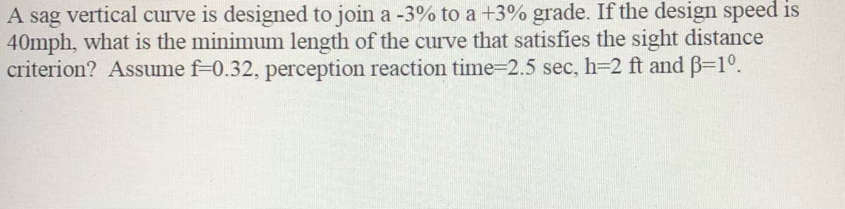 A sag vertical curve is designed to join a -3% to a +3% grade. If the design speed is
40mph, what is the minimum length of the curve that satisfies the sight distance
criterion? Assume f-0.32, perception reaction time-2.5 sec, h=2 ft and B=1°.
