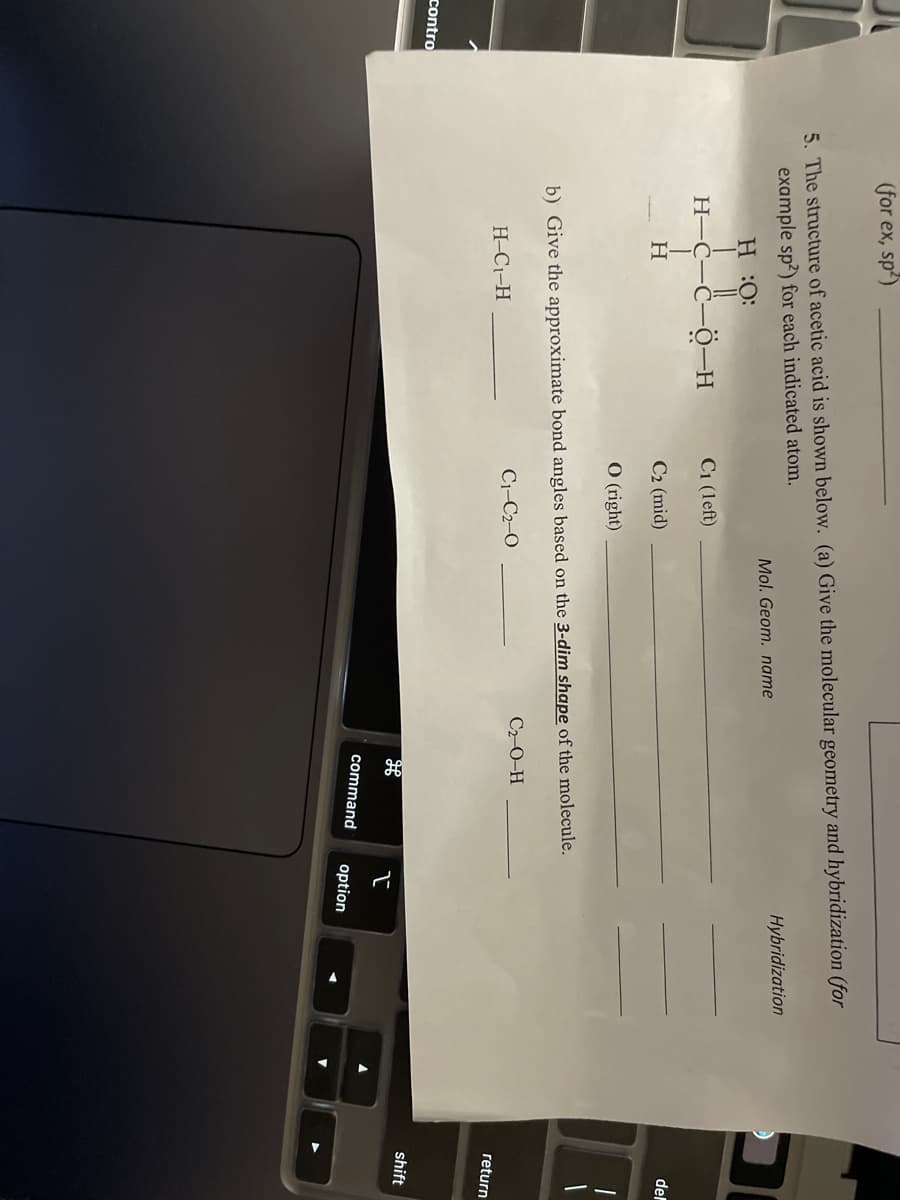 (for ex, sp')
5. The structure of acetic acid is shown below. (a) Give the molecular geometry and hybridization (for
example sp?) for each indicated atom.
Hybridization
Mol. Geom. name
H:O:
H-C-C-O-H
C1 (left)
del
C2 (mid)
O (right)
b) Give the approximate bond angles based on the 3-dim shape of the molecule.
C2-0-H
C1-C2-O
H-C1-H
return
contro
shift
command
option
