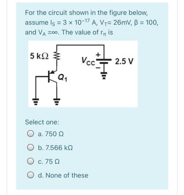 For the circuit shown in the figure below,
assume Is = 3 x 10-17 A, VT= 26mV, B = 100,
and VA =00. The value of rT is
5 k2
+
Vcc-
2.5 V
Select one:
O a. 750 Q
b. 7.566 kQ
O c. 75 2
O d. None of these
