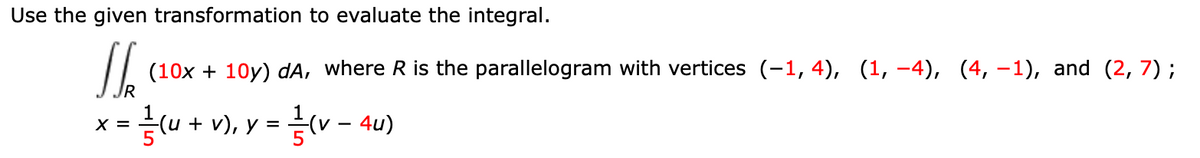 Use the given transformation to evaluate the integral.
(10x + 10y) dA, where R is the parallelogram with vertices (-1, 4), (1, -4), (4, –1), and (2, 7) ;
=(u + v), y =
= v - 4u)
X =

