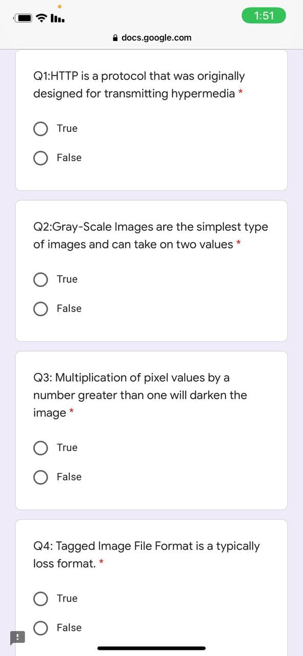 令ln。
1:51
A docs.google.com
Q1:HTTP is a protocol that was originally
designed for transmitting hypermedia *
True
False
Q2:Gray-Scale Images are the simplest type
of images and can take on two values *
True
False
Q3: Multiplication of pixel values by a
number greater than one will darken the
image *
True
False
Q4: Tagged Image File Format is a typically
loss format. *
True
False
