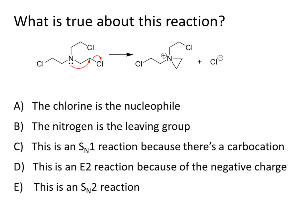 What is true about this reaction?
`CI
CI
CI
CI
CI
+
A) The chlorine is the nucleophile
B) The nitrogen is the leaving group
C) This is an Sy1 reaction because there's a carbocation
D) This is an E2 reaction because of the negative charge
E) This is an SN2 reaction
