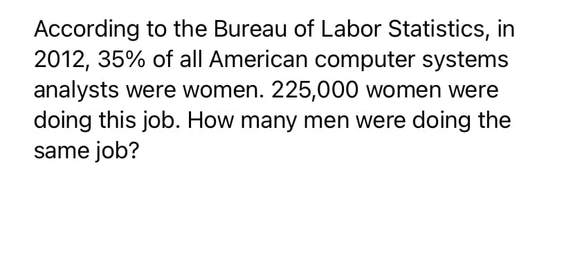 According to the Bureau of Labor Statistics, in
2012, 35% of all American computer systems
analysts were women. 225,000 women were
doing this job. How many men were doing the
same job?
