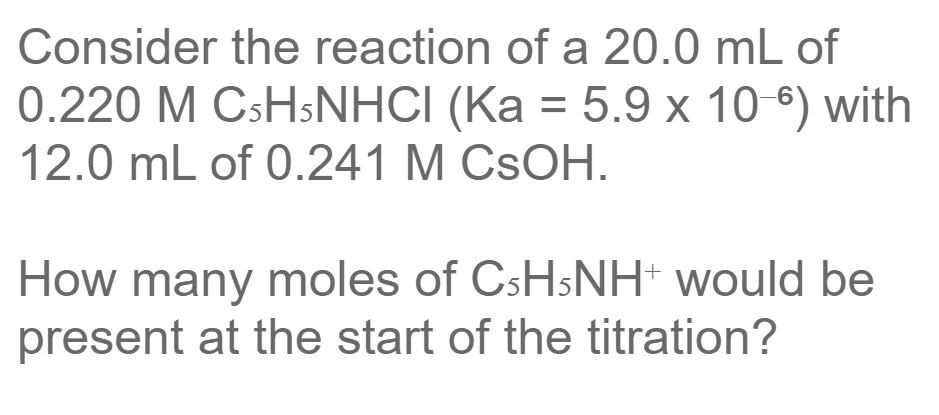 Consider the reaction of a 20.0 mL of
0.220 M CSHSNHCI (Ka = 5.9 x 10 °) with
12.0 mL of 0.241 M CSOH.
%3D
How many moles of CSHSNH' would be
present at the start of the titration?
