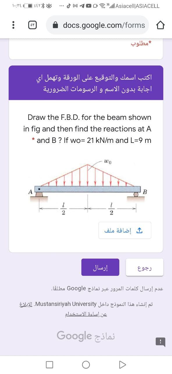 SM100 ill Asiacell|ASIACELL
...
or
docs.google.com/forms O
مطلوب
اكتب اسمك والتوقيع على الورقة وتهمل اي
اجابة بدون الاسم و الرسومات الضرورية
Draw the F.B.D. for the beam shown
in fig and then find the reactions at A
and B? If wo= 21 kN/m and L=9 m
wo
В
إضافة ملف
إرسال
رجوع
عدم إرسال كلمات المرور عبر نماذج Go ogle مطلقا.
تم إنشاء هذا النموذج داخل Mustansiriyah. Universityالإبلاغ
عن إساءة الاستخدام
Google zilai
3/27
