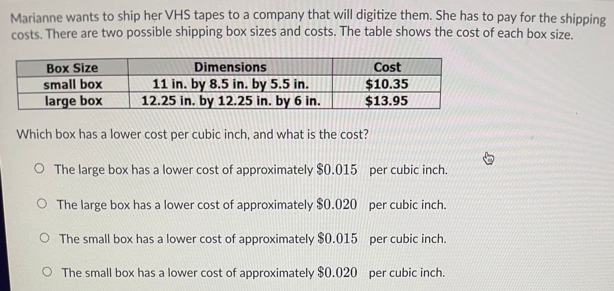 Marianne wants to ship her VHS tapes to a company that will digitize them. She has to pay for the shipping
costs. There are two possible shipping box sizes and costs. The table shows the cost of each box size.
Cost
$10.35
$13.95
Dimensions
Box Size
small box
large box
11 in. by 8.5 in. by 5.5 in.
12.25 in. by 12.25 in. by 6 in.
Which box has a lower cost per cubic inch, and what is the cost?
O The large box has a lower cost of approximately $0.015 per cubic inch.
O The large box has a lower cost of approximately $0.020 per cubic inch.
The small box has a lower cost of approximately $0.015
per cubic inch.
O The small box has a lower cost of approximately $0.020 per cubic inch.
3