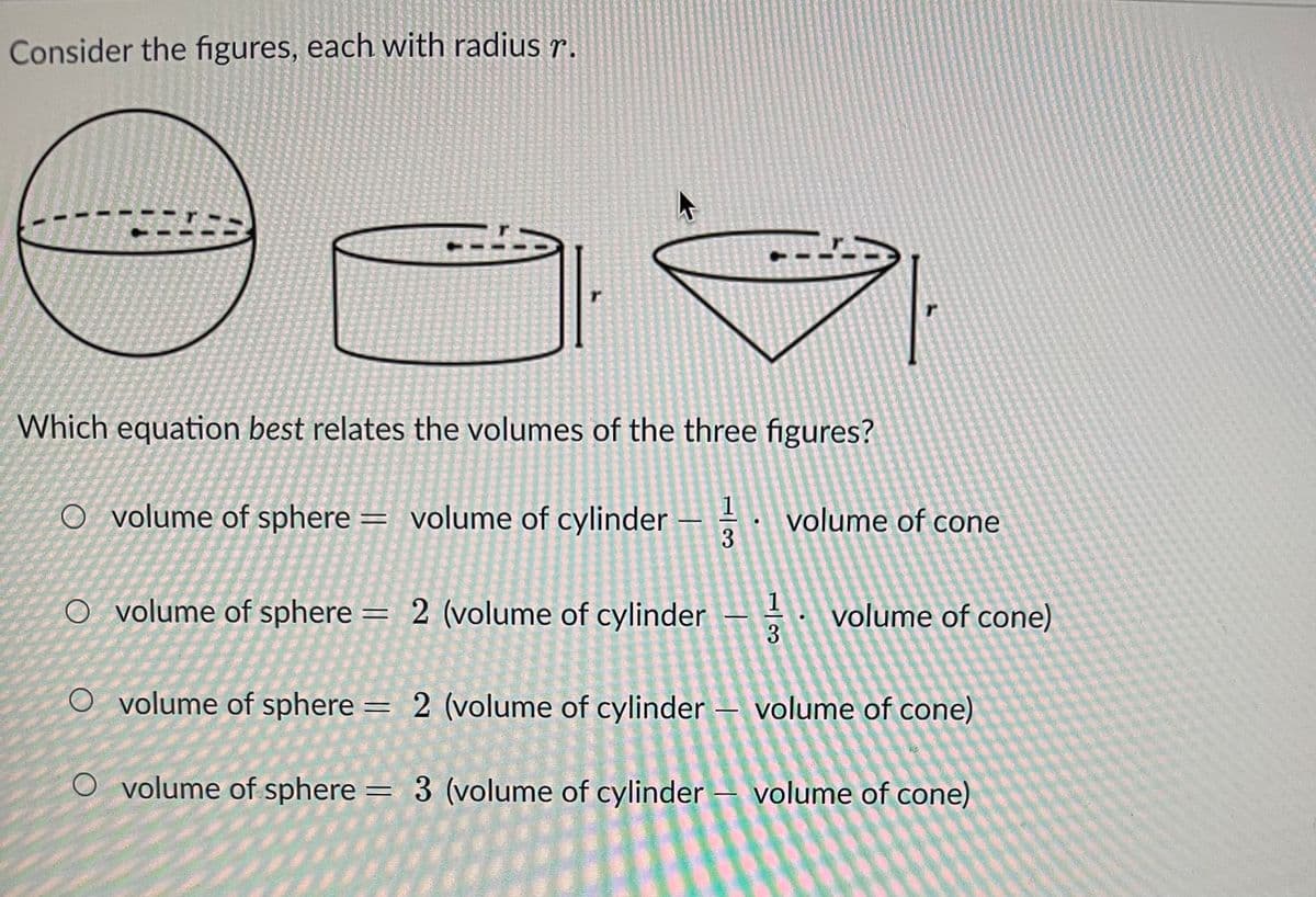 Consider the figures, each with radius r.
"1
Which equation best relates the volumes of the three figures?
O volume of sphere = volume of cylinder
O volume of sphere = 2 (volume of
r
O volume of sphere =
O volume of sphere =
1
cylinder
2 (volume of cylinder -
2 (volume of cylinder
1
3
3 (volume of cylinder
●
-
volume of cone
volume of cone)
volume of cone)
volume of cone)