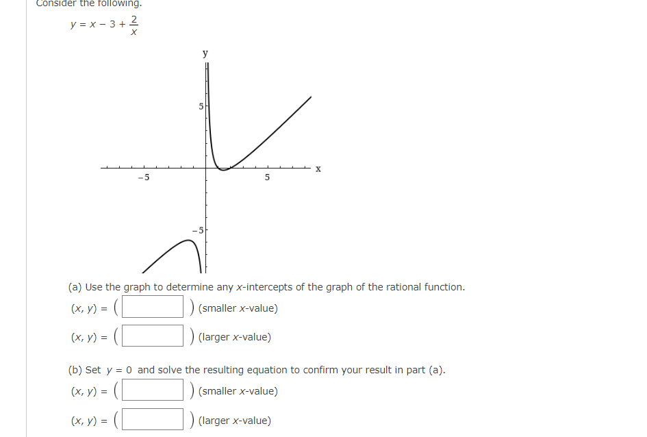 ### Rational Function Analysis and Graph Interpretation

#### Function and Graph

Consider the following rational function:

\[ y = x - 3 + \frac{2}{x} \]

Below is the graph of the function.

![Graph](image_url_here)

The graph shows an asymptotic behavior near the y-axis and horizontal asymptotes as \( x \) approaches positive and negative infinity. The function undergoes critical points and intercepts that help to define its shape and characteristics.

#### Analyzing the Graph

1. **Determine the x-intercepts of the graph:**

   (a) Use the graph to determine any x-intercepts of the rational function.

   - \((x, y) = \_\_\_\_\_\_\) (smaller x-value)
   - \((x, y) = \_\_\_\_\_\_\) (larger x-value)

2. **Solve algebraically for confirmation:**

   (b) Set \( y = 0 \) and solve the resulting equation to confirm your result in part (a).

   \[ 0 = x - 3 + \frac{2}{x} \]

   Solve for \( x \) to find the x-intercepts.

   - \((x, y) = \_\_\_\_\_\_\) (smaller x-value)
   - \((x, y) = \_\_\_\_\_\_\) (larger x-value)

#### Detailed Explanation of the Graph

- **Axes:** The graph includes both the x-axis and y-axis ranging from \(-5\) to \(5\).
- **Curve Behavior:** The curve crosses both the positive and negative sides of the axes, demonstrating the transitions and asymptotes.

By examining and solving the rational function, one can identify the x-intercepts and confirm them algebraically to ensure accuracy and comprehension of the function's behavior.