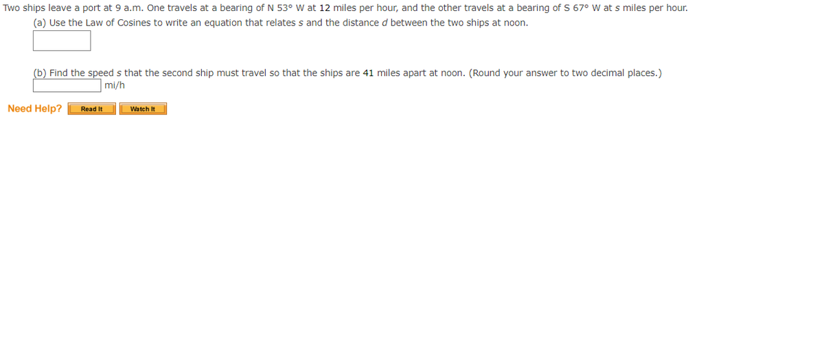 Two ships leave a port at 9 a.m. One travels at a bearing of N 53° W at 12 miles per hour, and the other travels at a bearing of S 67° W at s miles per hour.
(a) Use the Law of Cosines to write an equation that relates s and the distance d between the two ships at noon.
(b) Find the speed s that the second ship must travel so that the ships are 41 miles apart at noon. (Round your answer to two decimal places.)
mi/h
Need Help?
Read It
Watch It