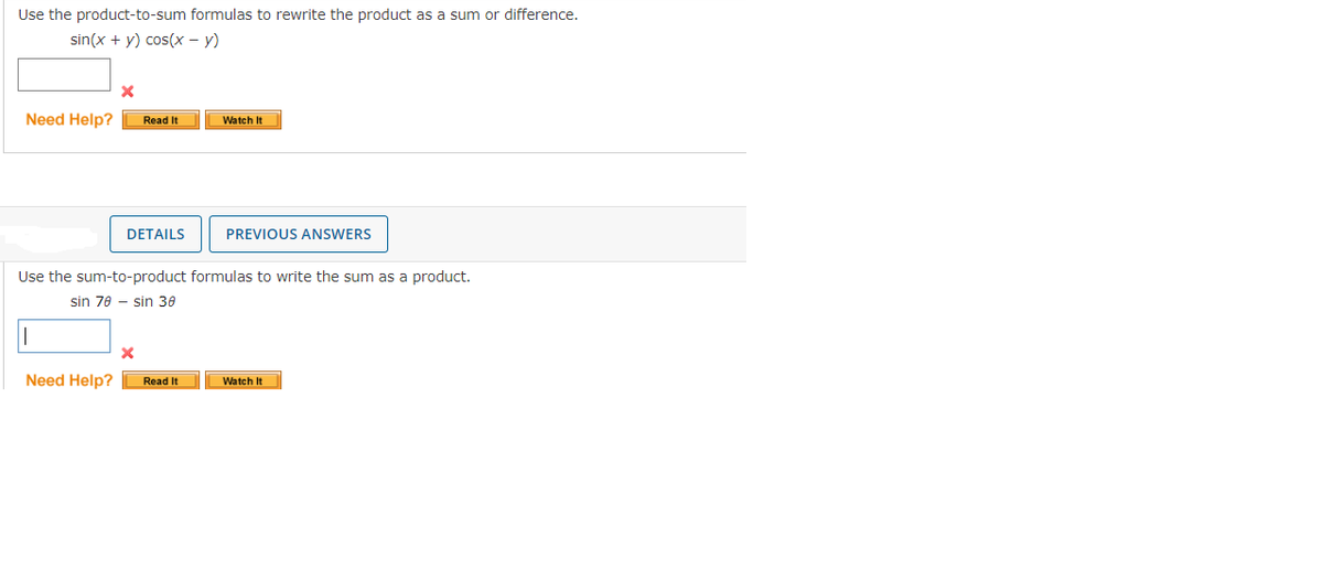 Use the product-to-sum formulas to rewrite the product as a sum or difference.
sin(x + y) cos(x - y)
X
Need Help? Read It
DETAILS
x
Watch It
Use the sum-to-product formulas to write the sum as a product.
sin 70 sin 30
Need Help? Read It
PREVIOUS ANSWERS
Watch It