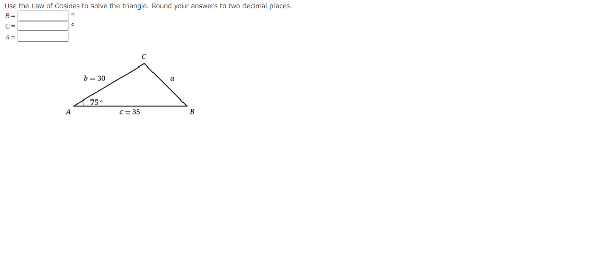 Use the Law of Cosines to solve the triangle. Round your answers to two decimal places.
B=
C=
a =
A
a
c=35
A
b = 30
75°
B