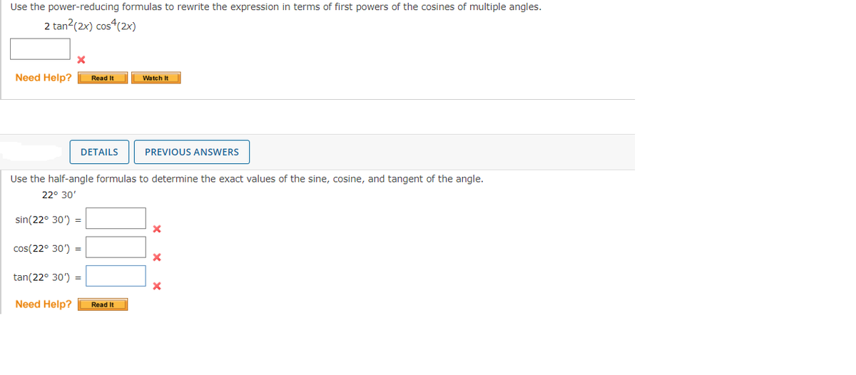 Use the power-reducing formulas to rewrite the expression in terms of first powers of the cosines of multiple angles.
2 tan² (2x) cos4(2x)
Need Help?
X
DETAILS
sin(22° 30') =
Read It
cos(22° 30') =
Use the half-angle formulas to determine the exact values of the sine, cosine, and tangent of the angle.
22° 30'
tan(22° 30') =
Watch It
Need Help? Read It
PREVIOUS ANSWERS
X
X
X